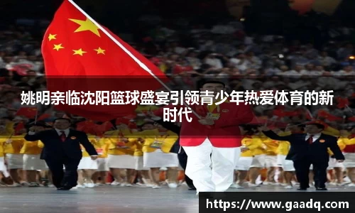 姚明亲临沈阳篮球盛宴引领青少年热爱体育的新时代